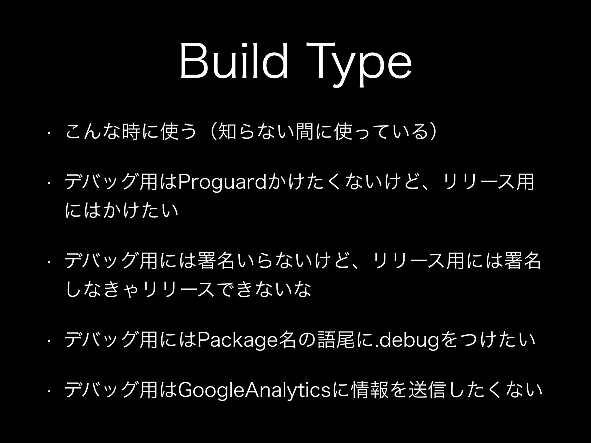 Build Type 
• こんな時に使う（知らない間に使っている） 
• デバッグ用はProguardかけたくないけど、リリース用 
にはかけたい 
• デバッグ用には署名いらないけど、リリース用には署名 
しなきゃリリースできないな 
• デバッグ用にはPackage名の語尾に.debugをつけたい 
• デバッグ用はGoogleAnalyticsに情報を送信したくない 
 