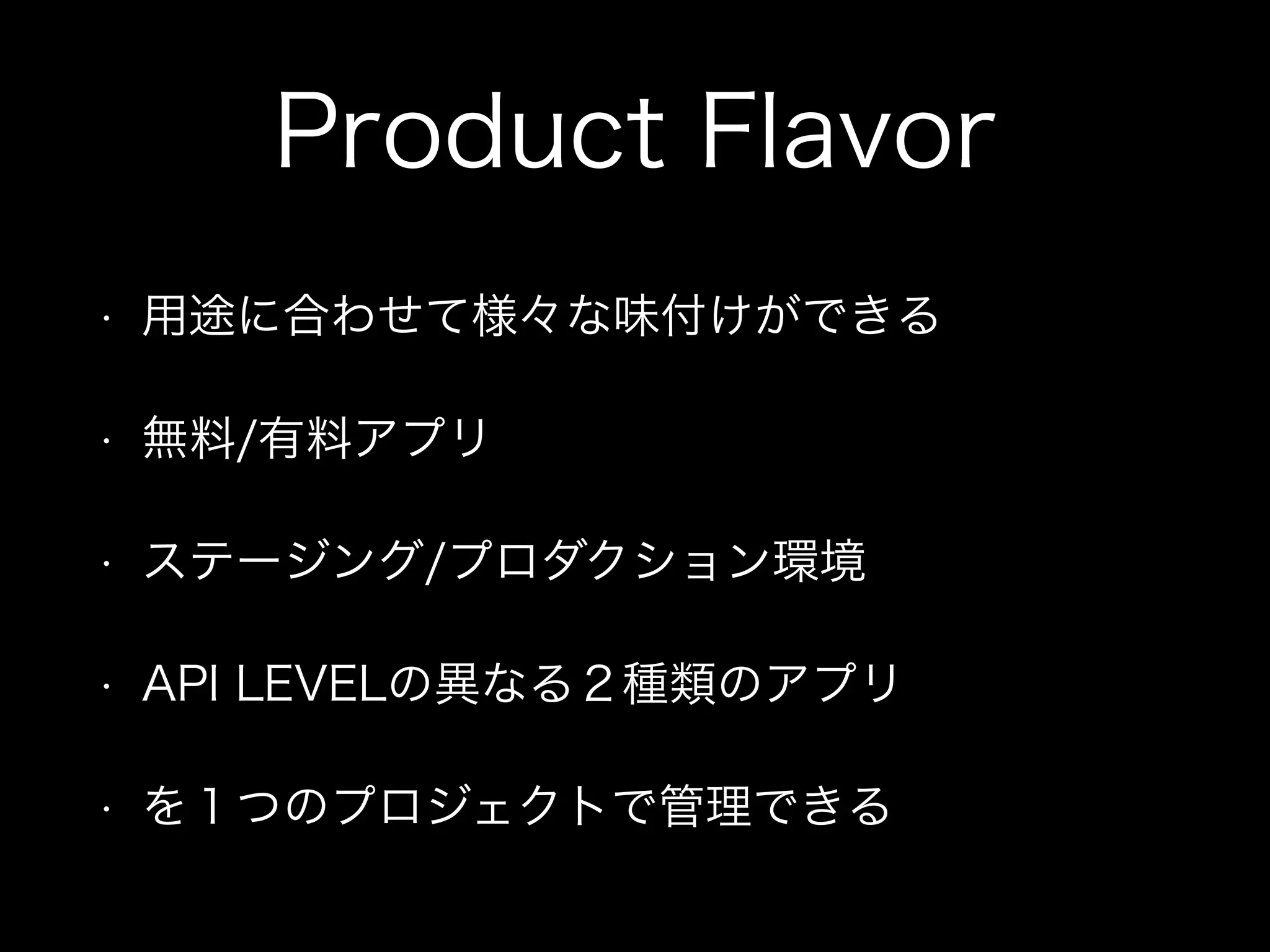 Product Flavor 
• 用途に合わせて様々な味付けができる 
• 無料/有料アプリ 
• ステージング/プロダクション環境 
• API LEVELの異なる２種類のアプリ 
• を１つのプロジェクトで管理できる 
 