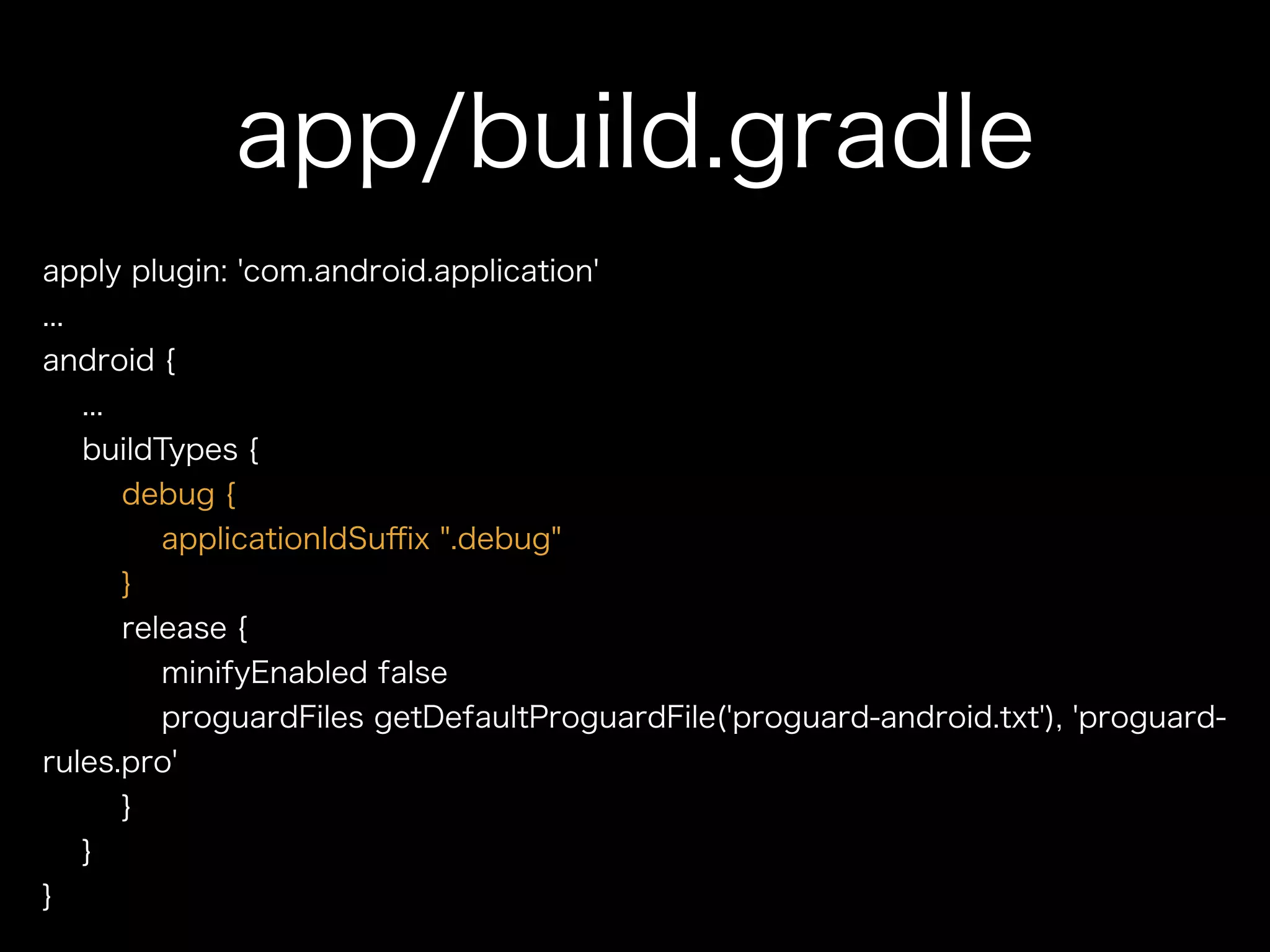 app/build.gradle 
apply plugin: 'com.android.application' 
... 
android { 
... 
buildTypes { 
debug { 
applicationIdSuffix ".debug" 
} 
release { 
minifyEnabled false 
proguardFiles getDefaultProguardFile('proguard-android.txt'), 'proguard-rules. 
pro' 
} 
} 
} 
 