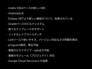 • IntelliJ IDEAベースの新しいIDE 
• Android公式 
• Eclipse ADTより新しい機能がついて、改善されている 
• Gradleベースのビルドシステム 
• 様々なテンプレートのサポート 
• リッチなレイアウトエディタ 
• Lintツールで使いやすさ、バージョン対応などの問題を解決 
• proguard適用、署名可能 
• 複数のビルドタイプ・apk出力可能 
• 複数のモジュール（プロジェクト）対応 
• Google Cloud Servicesとの連携 
 