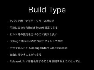Build Type 
• デバッグ用・デモ用・リリース用など 
• 用途に合わせたBuild Typeを設定できる 
• ビルド時の設定を分けるのに使うと良い 
• DebugとReleaseの２つがデフォルトで存在 
• 手元でビルドするDebugとStoreに出すRelease 
• 自由に増やすことができる 
• Releaseビルドは署名をすることを強制するようになってた 
 