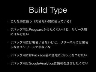 Build Type 
• こんな時に使う（知らない間に使っている） 
• デバッグ用はProguardかけたくないけど、リリース用 
にはかけたい 
• デバッグ用には署名いらないけど、リリース用には署名 
しなきゃリリースできないな 
• デバッグ用にはPackage名の語尾に.debugをつけたい 
• デバッグ用はGoogleAnalyticsに情報を送信したくない 
 