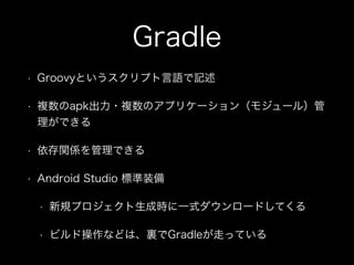 Gradle 
• Groovyというスクリプト言語で記述 
• 複数のapk出力・複数のアプリケーション（モジュール）管 
理ができる 
• 依存関係を管理できる 
• Android Studio 標準装備 
• 新規プロジェクト生成時に一式ダウンロードしてくる 
• ビルド操作などは、裏でGradleが走っている 
 