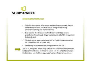 FÖRDERVORAUSSETZUNGEN
• Zehn Förderprojekte nehmen an zwei Konferenzen sowie drei bis
vier Netzwerktreffen teil (Austausch, kollegiale Beratung,
Weiterentwicklung des Themenfeldes).
• Zwei bis drei der Netzwerktreffen finden vor Ort bei einem
geförderten Projekt statt (Organisation durch VDI/VDE Innovation +
Technik GmbH)
• Förderprojekte wirken kontinuierlich an Ergebnisdokumentation
mit (zusammen mit VDI/VDE I+T)
• Einbettung in Studie des Forschungsbereichs des SVR
Ziel ist es, möglichst nachhaltige Effekte und Kooperationen über den
Förderzeitraum hinaus zu initiieren sowie aus den Einzelförderungen
Rückschlüsse auf die Übertragung auf weitere Regionen zu ziehen.
 