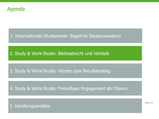 Seite 10
Agenda
2. Study & Work-Studie: Bleibeabsicht und Verbleib
3. Study & Work-Studie: Hürden zum Berufseinstieg
4. Study & Work-Studie: Freiwilliges Engagement als Chance
5. Handlungsansätze
1. Internationale Studierende: Begehrte Idealzuwanderer
 