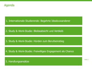 Seite 2
Agenda
2. Study & Work-Studie: Bleibeabsicht und Verbleib
3. Study & Work-Studie: Hürden zum Berufseinstieg
4. Study & Work-Studie: Freiwilliges Engagement als Chance
5. Handlungsansätze
1. Internationale Studierende: Begehrte Idealzuwanderer
 