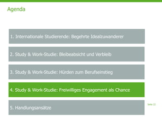 Seite 22
Agenda
2. Study & Work-Studie: Bleibeabsicht und Verbleib
3. Study & Work-Studie: Hürden zum Berufseinstieg
4. Study & Work-Studie: Freiwilliges Engagement als Chance
5. Handlungsansätze
1. Internationale Studierende: Begehrte Idealzuwanderer
 