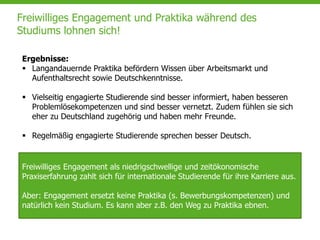Freiwilliges Engagement und Praktika während des
Studiums lohnen sich!
Ergebnisse:
 Langandauernde Praktika befördern Wissen über Arbeitsmarkt und
Aufenthaltsrecht sowie Deutschkenntnisse.
 Vielseitig engagierte Studierende sind besser informiert, haben besseren
Problemlösekompetenzen und sind besser vernetzt. Zudem fühlen sie sich
eher zu Deutschland zugehörig und haben mehr Freunde.
 Regelmäßig engagierte Studierende sprechen besser Deutsch.
Freiwilliges Engagement als niedrigschwellige und zeitökonomische
Praxiserfahrung zahlt sich für internationale Studierende für ihre Karriere aus.
Aber: Engagement ersetzt keine Praktika (s. Bewerbungskompetenzen) und
natürlich kein Studium. Es kann aber z.B. den Weg zu Praktika ebnen.
 