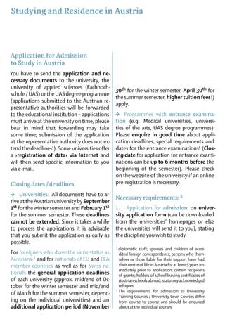 Studying and Residence in Austria



Application for Admission
to Study in Austria
You have to send the application and ne­
ce­s­sary documents to the university, the
university of applied sciences (Fachhoch­
                                                30th for the winter semester, April 30th for
schule / UAS) or the UAS degree programme
                                                the summer semester, higher tuition fees !)
(applications submitted to the Austrian re­
                                                apply.
presentative authorities will be forwarded
to the educational institution – applications   >	 Programmes with entrance examina-
must arrive at the university on time, please   tion (e.g. Medical universities, universi-
bear in mind that forwarding may take           ties of the arts, UAS degree programmes):
some time; submission of the application        Please enquire in good time about ­appli-
at the representative authority does not ex-    cation deadlines, special requirements and
tend the deadlines!). Some universities offer   dates for the entrance examinations! (Clos­
a ›registration of data‹ via Internet and       ing date for application for entrance exami-
will then send specific information to you      nations can be up to 6 months before the
via e-mail.                                     beginning of the semester). Please check
                                                on the website of the university if an online
Closing dates / deadlines                       pre-registration is necessary.

>	 Universities:  All documents have to ar-
                                                Necessary requirements: 2
rive at the Austrian university by September
1st for the winter semester and February 1st    1.	 Application for admission: on univer­
for the summer semester. These deadlines        sity application form (can be downloaded
cannot be extended. Since it takes a while      from the uni­versities’ home­pages or else
to process the applications it is advisable     the universities will send it to you), stating
that you submit the application as early as     the discipline you wish to study. 	
possible.
                                                1	diplomatic  staff; spouses and children of accre­
For foreigners who ›have the same status as       dited foreign correspondents; persons who them­
Austrians‹1 and for nationals of EU and EEA       selves or those liable for their support have had
member countries as well as for Swiss na-         their centre of life in Austria for at least 5 years im-
                                                  mediately prior to application; certain recipients
tionals the general application deadlines         of grants; holders of school leaving certificates of
of each university (approx. mid/end of Oc-        Austrian schools abroad; statutory acknowledged
tober for the winter semester and mid/end         refugees.
                                                2	The requirements for admission to University
of March for the summer semester, depend-
                                                  Training Courses / University Level Courses differ
ing on the individual universities) and an        from course to course and should be enquired
additional application period (November           about at the individual courses.
 