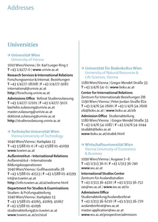 Addresses




Universities
>	Universität Wien
	 University of Vienna
1010 Wien/Vienna | Dr. Karl Lueger-Ring 1
T +43 1/4277-0 | www.univie.ac.at             >	Universität für Bodenkultur Wien
                                              	 University of Natural Resources & ­	
Research Services & International Relations
                                              	 Life Sciences, Vienna
Forschungsservice & Internat. Beziehungen
T +43 1/4277-18208 | F +43 1/4277-9182        1180 Wien/Vienna | Gregor Mendel-Straße 33
international@univie.ac.at                    T +43 1/476 54-0 | www.boku.ac.at
http://forschung.univie.ac.at                 Center for International Relations
Admissions Office  Referat Studienzulassung   Zentrum für Internationale Beziehungen ZIB
T +43 1/4277-12101 | F +43 1/4277-9121        1190 Wien/Vienna | Peter Jordan-Straße 82a
bachelor.zulassung@univie.ac.at               T +43 1/476 54-2600 | F +43 1/476 54-2606
master.zulassung@univie.ac.at                 zib@boku.ac.at | www.boku.ac.at/zib
doktorat.zulassung@univie.ac.at               Admission Office Studienabteilung
http://studienzulassung.univie.ac.at          1180 Wien/Vienna | Gregor Mendel Straße 33
                                              T +43 1/476 54-1087 | F +43 1/476 54-1044
                                              studabt@boku.ac.at
>	Technische Universität Wien                 www.boku.ac.at/studek.html
	 Vienna University of Technology
1040 Wien/Vienna | Karlsplatz 13
T +43 1/588 01-0 | F +43 1/588 01-41099       >	Wirtschaftsuniversität Wien
www.tuwien.ac.at                              	 Vienna University of Economics
                                              	 & Business
Außeninstitut – International Relations
Außeninstitut – Internationale                1090 Wien/Vienna | Augasse 2 – 6
­Bildungs­kooperationen                       T +43 1/313 36-0 | F +43 1/313 36-740
 1040 Wien/Vienna | Gußhausstraße 28          www.wu.ac.at
T +43 1/588 01-41513 | F +43 1/588 01-41599   International Studies Center
int@ai.tuwien.ac.at                           Zentrum für Auslandsstudien
http://info.tuwien.ac.at/ai/welcome.html      T +43 1/313 36-4310 | F +43 1/313 36-752
Department for Studies & Examinations         zas@wu.ac.at | www.wu.ac.at/io
Studien- & Prüfungsabteilung                  Admissions Office
1040 Wien/Vienna | Karlsplatz 13              Studienabteilung/Auslandsreferat
T +43 1/588 01-41065, 41069, 41067            T +43 1/313 36-6210 | F +43 1/313 36-720
F +43 1/588 01-41096                          auslandsreferat@wu.ac.at
studienabteilung@zv.tuwien.ac.at              master.application@wu.ac.at
www.tuwien.ac.at/zv/stud                      www.wu.ac.at/prospective/admission
 