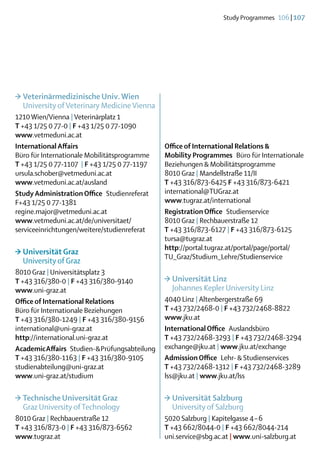 Study Programmes  106 | 107




>	Veterinärmedizinische Univ. Wien
	 University of Veterinary Medicine Vienna
1210 Wien/Vienna | Veterinärplatz 1
T +43 1/25 0 77-0 | F +43 1/25 0 77-1090
www.vetmeduni.ac.at
International Affairs                            Office of International Relations &
Büro für Internationale Mobilitätsprogramme      Mobility Programmes  Büro für Internationale
T +43 1/25 0 77-1107 | F +43 1/25 0 77-1197      Beziehungen & Mobilitätsprogramme
ursula.schober@vetmeduni.ac.at                   8010 Graz | Mandellstraße 11/II
www.vetmeduni.ac.at/ausland                      T +43 316/873-6425 F +43 316/873-6421
Study Administration Office Studienreferat       international@TUGraz.at
F+43 1/25 0 77-1381                              www.tugraz.at/international
regine.major@vetmeduni.ac.at                     Registration Office Studienservice
www.vetmeduni.ac.at/de/universitaet/             8010 Graz | Rechbauerstraße 12
serviceeinrichtungen/weitere/studienreferat      T +43 316/873-6127 | F +43 316/873-6125
                                                 tursa@tugraz.at
                                                 http://portal.tugraz.at/portal/page/portal/
>	Universität Graz
                                                 TU_Graz/Studium_Lehre/Studienservice
	 University of Graz
8010 Graz | Universitätsplatz 3
T +43 316/380-0 | F +43 316/380-9140             >	Universität Linz
www.uni-graz.at                                  	 Johannes Kepler University Linz
Office of International Relations                4040 Linz | Altenbergerstraße 69
Büro für Internationale Beziehungen              T +43 732/2468-0 | F +43 732/2468-8822
T +43 316/380-1249 | F +43 316/380-9156          www.jku.at
international@uni-graz.at                        International Office Auslandsbüro
http://international.uni-graz.at                 T +43 732/2468-3293 | F +43 732/2468-3294
Academic Affairs  Studien- & Prüfungsabteilung   exchange@jku.at | www.jku.at/exchange
T +43 316/380-1163 | F +43 316/380-9105          Admission Office  Lehr- & Studienservices
studienabteilung@uni-graz.at                     T +43 732/2468-1312 | F +43 732/2468-3289
www.uni-graz.at/studium                          lss@jku.at | www.jku.at/lss

>	Technische Universität Graz                    >	Universität Salzburg
	 Graz University of Technology                  	 University of Salzburg
8010 Graz | Rechbauerstraße 12                   5020 Salzburg | Kapitelgasse 4 – 6
T +43 316/873-0 | F +43 316/873-6562             T +43 662/8044-0 | F +43 662/8044-214
www.tugraz.at                                    uni.service@sbg.ac.at | www.uni-salzburg.at
 