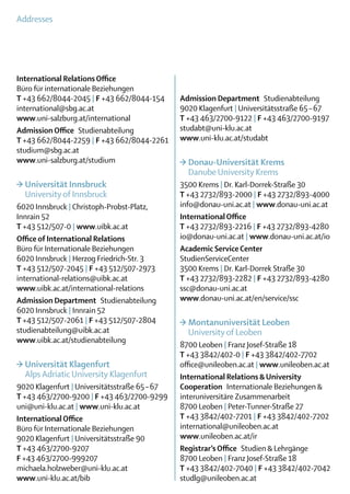 Addresses




International Relations Office
Büro für internationale Beziehungen
T +43 662/8044-2045 | F +43 662/8044-154       Admission Department Studienabteilung
international@sbg.ac.at                        9020 Klagenfurt | Universitätsstraße 65 – 67
www.uni-salzburg.at/international              T +43 463/2700-9122 | F +43 463/2700-9197
Admission Office Studienabteilung              studabt@uni-klu.ac.at
T +43 662/8044-2259 | F +43 662/8044-2261      www.uni-klu.ac.at/studabt
studium@sbg.ac.at
www.uni-salzburg.at/studium                    >	Donau-Universität Krems
                                               	 Danube University Krems
>	Universität Innsbruck                        3500 Krems | Dr. Karl-Dorrek-Straße 30
	 University of Innsbruck                      T +43 2732/893-2000 | F +43 2732/893-4000
6020 Innsbruck | Christoph-Probst-Platz,       info@donau-uni.ac.at | www.donau-uni.ac.at
Innrain 52                                     International Office
T +43 512/507-0 | www.uibk.ac.at               T +43 2732/893-2216 | F +43 2732/893-4280
Office of International Relations              io@donau-uni.ac.at | www.donau-uni.ac.at/io
Büro für Internationale Beziehungen            Academic Service Center
6020 Innsbruck | Herzog Friedrich-Str. 3       StudienServiceCenter
T +43 512/507-2045 | F +43 512/507-2973        3500 Krems | Dr. Karl-Dorrek Straße 30
international-relations@uibk.ac.at             T +43 2732/893-2282 | F +43 2732/893-4280
www.uibk.ac.at/international-relations         ssc@donau-uni.ac.at
Admission Department Studienabteilung          www.donau-uni.ac.at/en/service/ssc
6020 Innsbruck | Innrain 52
T +43 512/507-2061 | F +43 512/507-2804        >	Montanuniversität Leoben
studienabteilung@uibk.ac.at                    	 University of Leoben
www.uibk.ac.at/studienabteilung
                                               8700 Leoben | Franz Josef-Straße 18
                                               T +43 3842/402-0 | F +43 3842/402-7702
>	Universität Klagenfurt                       office@unileoben.ac.at | www.unileoben.ac.at
	 Alps Adriatic University Klagenfurt          International Relations & University
9020 Klagenfurt | Universitätsstraße 65 – 67   ­Cooperation  Internationale Beziehungen &
T +43 463/2700-9200 | F +43 463/2700-9299       interuniversitäre Zusammenarbeit
uni@uni-klu.ac.at | www.uni-klu.ac.at           8700 Leoben | Peter-Tunner-Straße 27
International Office                           T +43 3842/402-7201 | F +43 3842/402-7202
Büro für Internationale Beziehungen            international@unileoben.ac.at
9020 Klagenfurt | Universitätsstraße 90        www.unileoben.ac.at/ir
T +43 463/2700-9207                            Registrar’s Office  Studien & Lehrgänge
F +43 463/2700-999207                          8700 Leoben | Franz Josef-Straße 18
michaela.holzweber@uni-klu.ac.at               T +43 3842/402-7040 | F +43 3842/402-7042
www.uni-klu.ac.at/bib                          studlg@unileoben.ac.at
 