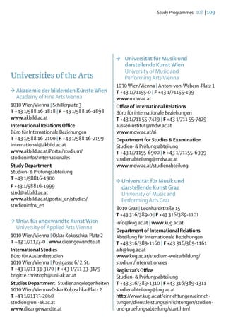 Study Programmes  108 | 109




                                             >	   Universität für Musik und
                                             	    darstellende Kunst Wien
                                             	    University of Music and
Universities of the Arts                     	    Performing Arts Vienna
                                             1030 Wien/Vienna | Anton-von-Webern-Platz 1
>	Akademie der bildenden Künste Wien         T +43 1/71155-0 | F +43 1/71155-199
	 Academy of Fine Arts Vienna                www.mdw.ac.at
1010 Wien/Vienna | Schillerplatz 3           Office of international Relations
T +43 1/588 16-1818 | F +43 1/588 16-1898    Büro für internationale Beziehungen
www.akbild.ac.at                             T +43 1/711 55-7429 | F +43 1/711 55-7429
International Relations Office               ausseninstitut@mdw.ac.at
Büro für Internationale Beziehungen          www.mdw.ac.at/ai
T +43 1/588 16-2100 | F +43 1/588 16-2199    Department for Studies & Examination
international@akbild.ac.at                   Studien- & Prüfungsabteilung
www.akbild.ac.at/Portal/studium/             T +43 1/71155-6900 | F +43 1/71155-6999
studieninfos/internationales                 studienabteilung@mdw.ac.at
Study Department                             www.mdw.ac.at/studienabteilung
Studien- & Prüfungsabteilung
T +43 1/58816-1900
                                             >	Universität für Musik und
F +43 1/58816-1999                           	 darstellende Kunst Graz
stud@akbild.ac.at                            	 University of Music and
www.akbild.ac.at/portal_en/studies/          	 Performing Arts Graz
studieninfos_en
                                             8010 Graz | Leonhardstraße 15
                                             T +43 316/389-0 | F +43 316/389-1101
>	Univ. für angewandte Kunst Wien            info@kug.ac.at | www.kug.ac.at
	 University of Applied Arts Vienna          Department of International Relations
1010 Wien/Vienna | Oskar Kokoschka-Platz 2   Abteilung für Internationale Beziehungen
T +43 1/71133-0 | www.dieangewandte.at       T +43 316/389-1160 | F +43 316/389-1161
International Studies                        aib@kug.ac.at
Büro für Auslandsstudien                     www.kug.ac.at/studium-weiterbildung/
1010 Wien/Vienna | Postgasse 6/ 2. St.       studium/internationales
T +43 1/711 33-3170 | F +43 1/711 33-3179    Registrar’s Office
brigitte.christoph@uni-ak.ac.at              Studien- & Prüfungsabteilung
Studies Department Studienangelegenheiten    T +43 316/389-1310 | F +43 316/389-1311
1010 Wien/ViennavOskar Kokoschka-Platz 2     studienabteilung@kug.ac.at
T +43 1/71133-2060                           http://www.kug.ac.at/einrichtungen/einrich-
studien@uni-ak.ac.at                         tungen/dienstleistungseinrichtungen/studien-
www.dieangewandte.at                         und-pruefungsabteilung/start.html
 
