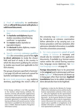 Study Programmes  10 | 11




2. 	 Proof of nationality in combination
with an official ID document with photo or
valid travel document.
3. 	 General university entrance qualifica-
	tion:
>	 for bachelor and diploma degree
                                                        the university may limit admissions either
	 studies: secondary school leaving
               3 or                                     by introducing an entrance examination
	certificate  equivalent
                                                        before admission or by carrying out a se-
>	 for master studies: bachelor or
                                                        lection procedure until two semesters after
	 equivalent degree
                                                        admission (detailed information is available
 >	 for doctoral studies: diploma, master
                                                        from the universities concerned).
	 or equivalent degree
                                                        5. 	 For many programmes proof of profi-
4. 	 Specific university entrance qualifica-
                                                        	ciency in German is necessary and
	tion (for universities): proof of the right
                                                        should also be included in the application
to direct admission to study the chosen
                                                        documents, if available (e.g. German exami-
field and level of study in the country in
                                                        nation within the school leaving examina-
which the document qualifying for universi-
                                                        tion, language course diplomas). See ›Ger-
ty studies was issued (not applicable to EU/
                                                        man language courses‹ on page 16.
EEA citizens).
                                              Foreign documents have to be presented
The groups of persons specified in footnote1
                                              in the original (and in photocopy) and have
(1see page 10) will not need such a proof for
                                              to be legalised 4. If documents are drawn up
bachelor and diploma degree studies.
                                              in languages other than German, legalised
In some study programmes, e.g. medicine, translations have to be added, translations
dentistry, ­ sychology the rector’s office of done abroad also have to be legalised.
           p

                                                        4	Legalisation is done by the Ministry for Foreign
                                                                                                       ­
3	
 If the foreign certificate is not fully equivalent      Affairs of the individual countries and then by the
 to the Austrian school leaving certificate, the         Austrian representative authority in that country
 Austrian university will prescribe supplementary        or – after prior legalisation by the re­ resentative
                                                                                                  p
 examinations, which have to be passed before ad-        authority in Austria of the ­ ountry of issue of the
                                                                                       c
 mission to degree programme studies. Austria has        document – by the ­ ustrian Ministry for Foreign
                                                                               A
 concluded agreements of equivalence of school           Affairs (legalisation office) (only for original docu-
 leaving certificates with several countries. Further    ments). Documents from certain countries either
 information is available from the Austrian univer-      require only an apostille or no legalisation at all.
 sities or NARIC (National Academic Recognition
                                        ­                Detailed information is available from the Aus-
 Information Centre).                                    trian representative authorities.
 