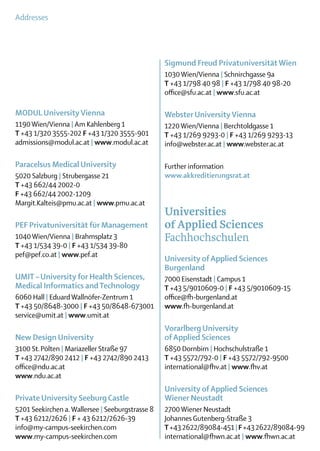 Addresses




                                                  Sigmund Freud Privatuniversität Wien
                                                  1030 Wien/Vienna | Schnirchgasse 9a
                                                  T +43 1/798 40 98 | F +43 1/798 40 98-20
                                                  office@sfu.ac.at | www.sfu.ac.at

MODUL University Vienna                           Webster University Vienna
1190 Wien/Vienna | Am Kahlenberg 1                1220 Wien/Vienna | Berchtoldgasse 1
T +43 1/320 3555-202 F +43 1/320 3555-901         T +43 1/269 9293-0 | F +43 1/269 9293-13
admissions@modul.ac.at | www.modul.ac.at          info@webster.ac.at | www.webster.ac.at

Paracelsus Medical University                     Further information
5020 Salzburg | Strubergasse 21                   www.akkreditierungsrat.at
T +43 662/44 2002-0
F +43 662/44 2002-1209
Margit.Kalteis@pmu.ac.at | www.pmu.ac.at
                                                  Universities
PEF Privatuniversität für Management              of Applied Sciences
1040 Wien/Vienna | Brahmsplatz 3                  Fachhochschulen
T +43 1/534 39-0 | F +43 1/534 39-80
pef@pef.co.at | www.pef.at
                                                  University of Applied Sciences
                                                  Burgenland
UMIT – University for Health Sciences,            7000 Eisenstadt | Campus 1
Medical Informatics and Technology                T +43 5/9010609-0 | F +43 5/9010609-15
6060 Hall | Eduard Wallnöfer-Zentrum 1            office@fh-burgenland.at
T +43 50/8648-3000 | F +43 50/8648-673001         www.fh-burgenland.at
service@umit.at | www.umit.at
                                                  Vorarlberg University
New Design University                             of Applied Sciences
3100 St. Pölten | Mariazeller Straße 97           6850 Dornbirn | Hochschulstraße 1
T +43 2742/890 2412 | F +43 2742/890 2413         T +43 5572/792-0 | F +43 5572/792-9500
office@ndu.ac.at                                  international@fhv.at | www.fhv.at
www.ndu.ac.at
                                                  University of Applied Sciences
Private University Seeburg Castle                 Wiener Neustadt
5201 Seekirchen a. Wallersee | Seeburgstrasse 8   2700 Wiener Neustadt
T +43 6212/2626 | F + 43 6212/2626-39             Johannes Gutenberg-Straße 3
info@my-campus-seekirchen.com                     T +43 2622/89084-451 | F +43 2622/89084-99
www.my-campus-seekirchen.com                      international@fhwn.ac.at | www.fhwn.ac.at
 