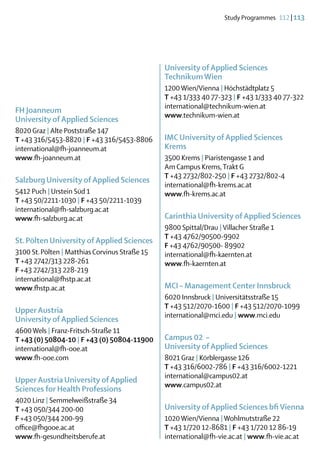 Study Programmes  112 | 113




                                                University of Applied Sciences
                                                Technikum Wien
                                                1200 Wien/Vienna | Höchstädtplatz 5
                                                T +43 1/333 40 77-323 | F +43 1/333 40 77-322
                                                international@technikum-wien.at
FH Joanneum
                                                www.technikum-wien.at
University of Applied Sciences
8020 Graz | Alte Poststraße 147
T +43 316/5453-8820 | F +43 316/5453-8806       IMC University of Applied Sciences
international@fh-joanneum.at                    Krems
www.fh-joanneum.at                              3500 Krems | Piaristengasse 1 and
                                                Am Campus Krems, Trakt G
                                                T +43 2732/802-250 | F +43 2732/802-4
Salzburg University of Applied Sciences
                                                international@fh-krems.ac.at
5412 Puch | Urstein Süd 1                       www.fh-krems.ac.at
T +43 50/2211-1030 | F +43 50/2211-1039
international@fh-salzburg.ac.at
www.fh-salzburg.ac.at                           Carinthia University of Applied Sciences
                                                9800 Spittal/Drau | Villacher Straße 1
                                                T +43 4762/90500-9902
St. Pölten University of Applied Sciences
                                                F +43 4762/90500- 89902
3100 St. Pölten | Matthias Corvinus Straße 15   international@fh-kaernten.at
T +43 2742/313 228-261                          www.fh-kaernten.at
F +43 2742/313 228-219
international@fhstp.ac.at
www.fhstp.ac.at                                 MCI – Management Center Innsbruck
                                                6020 Innsbruck | Universitätsstraße 15
                                                T +43 512/2070-1600 | F +43 512/2070-1099
Upper Austria
                                                international@mci.edu | www.mci.edu
University of Applied Sciences
4600 Wels | Franz-Fritsch-Straße 11
T +43 (0) 50804-10 | F +43 (0) 50804-11900      Campus 02 –
international@fh-ooe.at                         University of Applied Sciences
www.fh-ooe.com                                  8021 Graz | Körblergasse 126
                                                T +43 316/6002-786 | F +43 316/6002-1221
                                                international@campus02.at
Upper Austria University of Applied
                                                www.campus02.at
Sciences for Health Professions
4020 Linz | Semmelweißstraße 34
T +43 050/344 200-00                            University of Applied Sciences bfi Vienna
F +43 050/344 200-99                            1020 Wien/Vienna | Wohlmutstraße 22
office@fhgooe.ac.at                             T +43 1/720 12-8681 | F +43 1/720 12 86-19
www.fh-gesundheitsberufe.at                     international@fh-vie.ac.at | www.fh-vie.ac.at
 