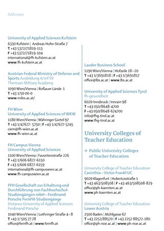 Addresses




University of Applied Sciences Kufstein
6330 Kufstein | Andreas Hofer-Straße 7
T +43 5372/71819-113
F +43 5372/71819-104
international@fh-kufstein.ac.at
www.fh-kufstein.ac.at
                                             Lauder Business School
                                             1190 Wien/Vienna | Hofzeile 18 – 20
Austrian Federal Ministry of Defense and     T +43 1/3691818 | F +43 1/3691817
Sports Ausbildung A/ref VII                  office@lbs.ac.at | www.lbs.ac.at
Theresan Military Acadamy
1090 Wien/Vienna | Roßauer Lände 1
T +43 1/50 00-0                              University of Applied Sciences Tyrol
www.miles.ac.at/                             fh-gesundheit
                                             6020 Innsbruck | Innrain 98
                                             T +43 050/8648-4700
FH Wien                                      F +43 050/8648-674700
University of Applied Sciences of WKW        info@fhg-tirol.ac.at
1180 Wien/Vienna | Währinger Gürtel 97       www.fhg-tirol.ac.at
T +43 1/47677- 5750 | F +43 1/47677-5745
ciem@fh-wien.ac.at
www.fh-wien.ac.at                            University Colleges of
                                             Teacher Education
FH Campus Vienna
University of Applied Sciences               >	 Public University Colleges
1100 Wien/Vienna | Favoritenstraße 226       	 of Teacher Education
T +43 1/606 6877-6150
F +43 1/606 6877-6159
international@fh-campuswien.ac.at            University College of Teacher Education
www.fh-campuswien.ac.at                      Carinthia – Victor Frankl UC
                                             9020 Klagenfurt | Hubertusstraße 1
                                             T +43 463/508508 | F +43 463/508508-829
FFH Gesellschaft zur Erhaltung und
                                             office@ph-kaernten.ac.at
Durchführung von Fachhochschul-
                                             www.ph-kaernten.ac.at
Studiengängen mbH – Ferdinand
­Porsche FernFH-Studiengänge
 Distance University of Applied Sciences     University College of Teacher Education
 Ferdinand Porsche                           Lower Austria
1040 Wien/Vienna | Lothringer Straße 4 – 8   2500 Baden | Mühlgasse 67
T +43 1/ 505 77 78                           T +43 2252/88570 | F +43 2252 88572-180
office@fernfh.at | www.fernfh.at             office@ph-noe.ac.at | www.ph-noe.ac.at
 