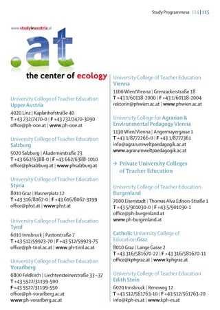 Study Programmesa  114 | 115




                                                 University College of Teacher Education
                                                 Vienna
                                                 1100 Wien/Vienna | Grenzackerstraße 18
University College of Teacher Education          T +43 1/60118-2000 | F +43 1/60118-2004
Upper Austria                                    rektorin@phwien.ac.at | www.phwien.ac.at
4020 Linz | Kaplanhofstraße 40
T +43 732/7470-0 | F +43 732/7470-3090           University College for Agrarian &
office@ph-ooe.at | www.ph-ooe.at                 ­Environmental Pedagogy Vienna
                                                 1130 Wien/Vienna | Angermayergasse 1
University College of Teacher Education          T +43 1/8772266-0 | F +43 1/8772361
Salzburg                                         info@agrarumweltpaedagogik.ac.at
                                                 www.agrarumweltpaedagogik.ac.at 
5020 Salzburg | Akademiestraße 23
T +43 662/6388-0 | F +43 662/6388-1010
office@phsalzburg.at | www.phsalzburg.at         >	 Private University Colleges
                                                 	 of Teacher Education
University College of Teacher Education
Styria                                           University College of Teacher Education
8010 Graz | Hasnerplatz 12                       Burgenland
T +43 316/8067-0 | F +43 616/8067-3199           7000 Eisenstadt | Thomas Alva Edison-Straße 1
office@phst.at | www.phst.at                     T +43 5/901030-0 | F +43 5/901030-1
                                                 office@ph-burgenland.at
University College of Teacher Education          www.ph-burgenland.at
Tyrol
6010 Innsbruck | Pastorstraße 7                  Catholic University College of
T +43 512/59923-70 | F +43 512/59923-75          Education Graz
office@ph-tirol.ac.at | www.ph-tirol.ac.at       8010 Graz | Lange Gasse 2
                                                 T +43 316/581670-22 | F +43 316/581670-11
University College of Teacher Education          office@kphgraz.at | www.kphgraz.at
Vorarlberg
6800 Feldkirch | Liechtensteinerstraße 33 – 37   University College of Teacher Education
T +43 5522/31199-500                             Edith Stein
F +43 5522/31199-550                             6020 Innsbruck | Rennweg 12
office@ph-vorarlberg.ac.at                       T +43 512/561763-10 | F +43 512/561763-20
www.ph-vorarlberg.ac.at                          info@kph-es.at | www.kph-es.at
 