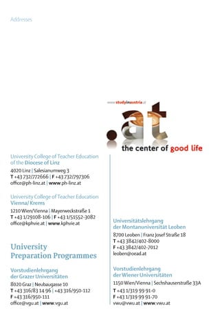 Addresses




University College of Teacher Education
of the Diocese of Linz
4020 Linz | Salesianumweg 3
T +43 732/772666 | F +43 732/797306
office@ph-linz.at | www.ph-linz.at

University College of Teacher Education
Vienna/ Krems
1210 Wien/Vienna | Mayerweckstraße 1
T +43 1/29108-106 | F +43 1/51552-3082
office@kphvie.at | www.kphvie.at          Universitätslehrgang
                                          der Montanuniversität Leoben
                                          8700 Leoben | Franz Josef Straße 18
                                          T +43 3842/402-8000
University                                F +43 3842/402-7012
                                          leoben@oead.at
Preparation Programmes
Vorstudienlehrgang                        Vorstudienlehrgang
der Grazer Universitäten                  der Wiener Universitäten
8020 Graz | Neubaugasse 10                1150 Wien/Vienna | Sechshauserstraße 33A
T +43 316/83 14 96 | +43 316/950-112      T +43 1/319 99 91-0
F +43 316/950-111                         F +43 1/319 99 91-70
office@vgu.at | www.vgu.at                vwu@vwu.at | www.vwu.at
 
