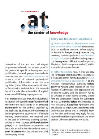 Entry and Residence Conditions
                                                 a)  Nationals of EU and EEA member coun­
                                                 tries as well as Swiss nationals do not need
                                                 visas or residence permits. When staying
                                                 in Austria for longer than 3 months they,
                                                 however, have to apply for a confirmation
                                                 of registration (Anmelde­bescheinigung) at
                                                 the immigration office (Landeshaupmann,
Universities of the arts and UAS degree          Magistrat, Bezirks­hauptmannschaft) within
­ rogrammes often do not require proof of
p                                                4 months of entry to Austria.
the general or specific university entrance
                                               b)  Other foreigners have, if they are stay-
qualification; instead, prospective students
                                               ing for longer than 6 months, to apply for
have to pass an entrance examination or
                                               a residence permit for study purposes (›Auf­
pro­duce proof of relevant professional
                                               enthaltsbewilligung Studierende‹) 5 at the
qua­lification. Information about the pre­
                                               Austrian representative authority before
requisites (these differ from one institution
                                               entry to Austria after receipt of the noti-
to the other) is available from the universi-
                                               fication of admission. The application will
ties of the arts, the universities of applied
                                               be sent to Austria and the decision has to
sciences and UAS degree programmes.
                                               be awaited in one’s home country (there-
If all prerequisites are met, the educational fore the application should be submitted
institution will send the notification of ad­ at least 3 months before the intended ar-
mission or the invitation to sit an entrance rival in Austria). Exception: Applicants who
examination to the address specified by are allowed to enter Austria without a visa
the applicant. Students may be admitted as (information about this is available from
degree programme students or – if supple­ the Austrian embassies) may apply for and
mentary examinations are required and receive the residence permit from the Immi-
in the case of university training courses  gration Office once they are in Austria.
                                             /
university level courses (Universitätslehr­
gänge) – as non-degree programme stu-
dents. On arrival in Austria students have to 5
                                                	For stays of up to 6 months maximum a visa is
enrol in person with the university or UAS       sufficient, this, however, cannot be renewed in
degree programme.                                Austria.
 