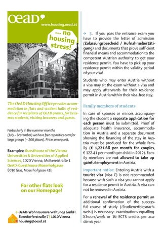 … no                  >	 3.	 If you pass the entrance exam you
                               housing                have to provide the letter of admission
                               stress!                (Zu­lassungsbescheid / Aufnahmebestäti­
                                                      gung) and documents that prove sufficient
                                                      finan­ ial means and accommo­ ation to the
                                                            c                       d
                                                      compe­ent Austrian authority to get your
                                                              t
                                                      residence permit. You have to pick up your
                                                      resi­ ence permit within the validity period
                                                          d
                                                      of your visa!
                                                      Students who may enter Austria without
                                                      a visa may sit the exam without a visa and
                                                      may apply afterwards for their residence
                                                      permit in Austria within their visa-free stay.

The OeAD Housing Office provides accom-
                                                      Family members of students
modation in flats and student halls of resi-
dence for recipients of OeAD grants, for Eras-        In case of spouses or minors accompany-
mus students, visiting lecturers and guests.          ing the student a separate application for
                                                      each person must be submitted. Proof of
Particularly in the summer months
                                                      adequate health insurance, accommoda-
(July – September) we have free capacities even for   tion in Austria and a separate document
large groups (~ 200 places). Prices on request.       showing the financing of the stay in Aus-
                                                      tria must be produced for the whole fam-
                                                      ily (€ 1,221.68 per month for couples,
Examples: Guesthouse of the Vienna
                                                      € 122.41 per month per child in 2012). Fam-
Universities & Universities of Applied
                                                      ily members are not allowed to take up
Sciences, 1020 Vienna, Molkereistraße 1
                                                      gainful employment in Austria.
OeAD-Guesthouse Moserhofgasse
8010 Graz, Moserhofgasse 41b                          Important notice: Entering Austria with a
                                                      tourist visa (visa C) is not recommended
                                                      because with such a visa you cannot apply
          For other flats look                        for a residence permit in Austria. A visa can-
          on our Homepage!                            not be renewed in Austria.
                                                      For a renewal of the residence permit an
                                                      ad­ditional confirmation of the success-
                                                      ful course of study (›Studienerfolgsnach-
     > OeAD-Wohnraumverwaltungs GmbH                  weis‹) is necessary: examinations equalling
       Ebendorferstraße 7 | 1010 Vienna               8 hours/week or 16 ECTS credits per aca-
       housing@oead.at                                demic year.	
 