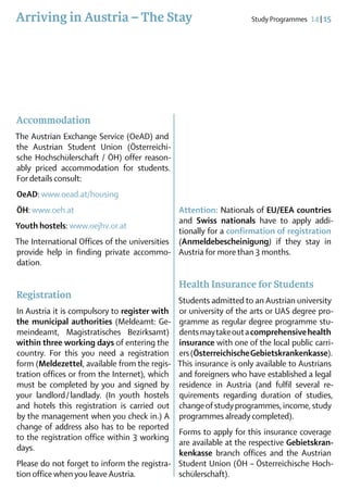 Arriving in Austria – The Stay                                    Study Programmes  14 | 15




Accommodation
The Austrian Exchange Service (OeAD) and
the Austrian Student Union (Österreichi­
sche Hochschülerschaft / ÖH) offer reason-
ably priced accommodation for students.
For details consult:
OeAD: www.oead.at/housing
ÖH: www.oeh.at                                Attention: Nationals of EU/EEA countries
                                              and Swiss nationals have to apply addi-
Youth hostels: www.oejhv.or.at
                                              tionally for a confirmation of registration
The International Offices of the universities (Anmeldebescheinigung) if they stay in
provide help in finding private accommo- Austria for more than 3 months.
dation.

                                              Health Insurance for Students
Registration
                                             Students admitted to an Austrian ­ niversity
                                                                                 u
In Austria it is compulsory to register with or university of the arts or UAS degree pro-
the municipal authorities (Meldeamt: Ge-     gramme as regular degree programme stu­
meindeamt, Magistratisches Bezirksamt)       dents may take out a comprehensive health
within three working days of entering the    insurance with one of the local ­ ublic carri-
                                                                               p
country. For this you need a registration    ers (Österreichische Gebietskran­kenkasse).
form (Meldezettel, available from the regis­ This insurance is only available to ­ ustrians
                                                                                 A
tration offices or from the Internet), which and foreigners who have established a legal
                                                                                      ­
must be completed by you and signed by       residence in Austria (and fulfil several re­
your landlord  landlady. (In youth hostels
                /                            qui­rements regarding duration of stu­dies,
and hotels this registration is carried out  change of study programmes, income, study
by the management when you check in.) A      programmes already completed).
change of address also has to be reported
                                             Forms to apply for this insurance coverage
to the registration office within 3 working
                                             are available at the respective Gebiets­kran­
days.
                                             kenkasse branch offices and the Austrian
Please do not forget to inform the registra- Student Union (ÖH – Öster­eichische Hoch-
                                                                          r
tion office when you leave Austria.          schülerschaft).
 
