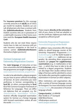 The insurance premium for this coverage
currently amounts to € 49,85 (as of 2012)
per month for students. Students can con-
sult all physicians who have a contract with
the Gebietskrankenkasse. Students from         Please enquire directly at the university or
EU/EEA countries who are in possession of      UAS of your choice to find out whether or
a valid health insurance in their home coun-   not the certificate / diploma you hold is also
tries need the ›European Health Insurance      accepted as sufficient proof!
Card‹.
Students who do not meet these require-        University Preparation Programmes
ments have to take out insurance with pri-      Vorstudienlehrgänge of the OeAD
vate insurance companies or the local in-     In addition many universities offer the pos-
surance carriers (Gebietskrankenkassen)       sibility to attend language courses at the
them­selves (higher premium)!                 University Preparation Programmes (›Vor­
                                              studienlehrgänge‹) of the OeAD located in
                                              Vienna, Graz and Leoben (addresses see ap-
 German Language and                          pendix). By attending these programmes
 University Preparation Courses               students can prepare for supplementary
                                              examinations (e.g. in mathematics or Ger-
The main language of instruction at Aus-
                                              man …), which they have to take to be ad-
 trian universities and UAS is German, only a
                                              mitted to a degree programme. Students
 few programmes are taught in English, see:
                                              can also begin their studies without know-
 www.oead.at/international_programmes.
                                              ledge of German and be admitted to univer-
 In order to be admitted to a degree program­ sity studies after passing the supplementary
 me you have to prove sufficient know­ed­ e examination in German (or other subjects).
                                        l g
 of German. At some universities you need
                                              Other institutions and organisations also
 proficiency in German corresponding to
                                              offer a variety of German language courses
 level B2, at others corresponding to level
                                              for foreigners. For more information consult
 C1 of the Com­ on European Framework of
                 m
                                              Campus ­Austria, the association of Austrian­
 Reference for Languages. There are differ­
                                              language schools:
 ent diplomas that are accepted, e.g. the
­›Österreichisches Sprachdiplom Deutsch‹, Campus Austria | c/o WIHOK
 Austria’s officially recognised examination Alser Straße 4 | 1st courtyard
 system for German as a foreign language 1090 Wien/Vienna
 with licensed examination centres all over info@campus-austria.at
 the world: www.osd.at.                       www.campus-austria.at
 