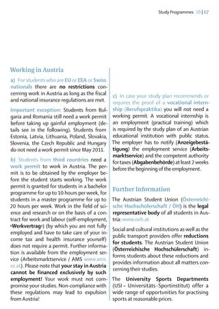 Study Programmes  16 | 17




Working in Austria
a)  For students who are EU or EEA or Swiss
nationals there are no restrictions con-
cerning work in Austria as long as the fiscal c)  In case your study plan recommends or
and national insurance regulations are met. requires the proof of a vocational intern­
Important exception: Students from Bul- ship (Berufspraktika) you will not need a
garia and Romania still need a work permit working permit. A vocational internship is
before taking up gainful employment (de- an employment (practical training) which
tails see in the following). Students from is required by the study plan of an Austrian
Estonia, Latvia, Lithuania, Poland, Slovakia, educational institution with public status.
Slovenia, the Czech Republic and Hungary The employer has to notify (Anzeige­be­stä­
do not need a work permit since May 2011. ti­gung) the employment service (Arbeits­
                                              marktservice) and the competent authori­ y   t
b)  Students from third countries need a for taxes (Abgabenbehörde) at least 2 weeks
work permit to work in Austria. The per- before the beginning of the employment.
mit is to be obtained by the employer be-
fore the student starts working. The work
permit is granted for students in a bachelor
                                              Further Information
programme for up to 10 hours per week, for
students in a master programme for up to The Austrian Student Union (Österreichi­
20 hours per week. Work in the field of sci- sche Hochschülerschaft / ÖH) is the legal
ence and research or on the basis of a con- representative body of all students in Aus-
tract for work and labour (self-employment, tria: www.oeh.at
›Werkvertrag‹) (by which you are not fully
                                              Social and cultural institutions as well as the
employed and have to take care of your in-
                                              public transport providers offer reductions
come tax and health insurance yourself)
                                              for students. The Austrian Student Union
does not require a permit. Further informa-
                                              (Österreichische Hochschülerschaft) in-
tion is available from the employment ser-
                                              forms students about these reductions and
vice (Arbeitsmarktservice / AMS www.ams.
                                              provides information about all matters con-
or.at). Please note that your stay in Austria
                                              cerning their studies.
cannot be financed exclusively by such
employment! Your work must not com- The University Sports Departments
promise your stu­ ies. Non-compliance with (USI  – Universitäts  Sportinstitut) offer a
                  d                                                 - 
these regulations may lead to expulsion wide range of opportunities for practising
from Austria!	                                sports at reasonable prices.	
 