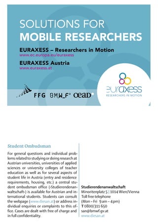 Solutions For
       mobile Researchers
       EURAXESS – Researchers in Motion
       www.ec.europa.eu/euraxess
       EURAXESS Austria
       www.euraxess.at




	


Student Ombudsman
For general questions and individual prob-
lems related to studying or doing research at
Austrian universities, universities of applied
sciences or university colleges of teacher
education as well as for several aspects of
student life in Austria (entry and residence
requirements, housing, etc.) a central stu-
dent ombudsman office (›Studierendenan-          Studierendenanwaltschaft
waltschaft‹) is available for Austrian and in-   Minoritenplatz 5 | 1014 Wien/Vienna
ternational students. Students can consult        Toll free telephone
the webpage (www.diesan.at) or address in-       (Mon – Fri  9 am – 4 pm)
dividual enquiries or complaints to this of-      T 0800/311 650
fice. Cases are dealt with free of charge and    san@bmwf.gv.at
in full confidentiality. 	                       www.diesan.at
 