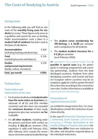 The Costs of Studying in Austria                                    Study Programmes  18 | 19




Living Costs
In the following table you will find an esti-
mate of the monthly living costs for stu­
dents (in euros). These figures only serve as
a guideline and cannot be seen as binding.
Under accommodation costs a place in a
student hall of residence has been used as >	 The student union membership fee
the basis of calculation.                         ›ÖH-Beitrag‹ is € 16,86 per semester
                                                  and is compulsory for all students.
Accommodation	                        € 310
(including heating and electricity)           >	 The student accident insurance fee is
                                                  € 0.36 per semester		
Food		                                € 220       (as at February 2009).
(excluding luxuries and tobacco)
                                              An exemption from paying tuition fees is
Studies	                              € 270
                                              possible in special cases (e.g. for partici-
and personal requirements
                                              pants in exchange programmes and univer-
(books, culture, recreation)
                                              sity partnerships, students from the least
Total  per month 	                   € 800    developed countries). Students from other
                                               developing countries and Central and East-
                                               ern European reform countries may be ex-
Tuition Fees                                   empted or apply for a full or partial refund of
                                               the tuition fees according to the universities’
                                                                ­
Universities and                               own rules. Further information is available at
Universities of the Arts                       www.oead.at/studienbeitrag.

>	 For Austrian students and students who      Universities of
   have the same status as Austrians (i.e.
                             ­
                                               Applied Sciences (UAS)
   nationals of all EU and EEA member
   countries) and who have not exceeded        are entitled to charge tuition fees. For more
   the minimum duration of their study         details please contact the institution of your
   programme plus two semesters no fee         choice directly.
   is payable.		
                                               In the case of University Training Courses
>	 For all other students, including state­    | University Level Courses (Universitäts­
   less persons and those with un­ lear na-
                                    c          lehr­gänge) | Private Universities & Uni­
   tio­nality: € 363.36 per semester. (This    versity Colleges of Teacher Education the
   regulation is valid until February 2012,    tuition fees differ from one institution to
   after February 2012 contact the univer-     the other and should be enquired about at
   sity or visit www.oead.at/studienbeitrag)   the individual institutions.
 