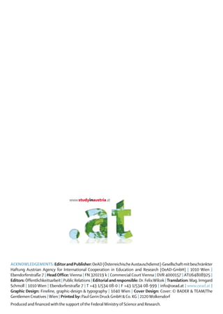 ACKNOWLEDGEMENTS: Editor and Publisher: OeAD [Österreichische Austauschdienst]-Gesellschaft mit beschränkter
Haftung Austrian Agency for International Cooperation in Education and Re­earch [OeAD-GmbH] | 1010 Wien |
                                                                                     s
Ebendorferstraße 7 | Head Office: Vienna | FN 320219 k | Commercial Court Vienna | DVR 4000157 | ATU64808925 |
Editors: Öffentlichkeitsarbeit | Public Relations | Editorial and responsible: Dr. Felix Wilcek | Translation: Mag. Irmgard
Schmoll | 1010 Wien | Ebendorferstraße 7 | T +43 1/534 08-0 | F +43 1/534 08-999 | info@oead.at | www.oead.at |
Graphic Design: Fineline, graphic-design & typography | 1040 Wien | Cover Design: Cover: © BADER & TEAM/The
Gentlemen Creatives | Wien | Printed by: Paul Gerin Druck GmbH & Co. KG | 2120 Wolkersdorf
Produced and financed with the support of the Federal Ministry of Science and Research.
 