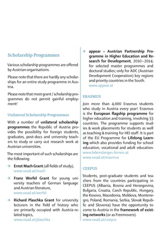 >	 appear – Austrian Partnership Pro­
Scholarship Programmes                             gramme in Higher Education and Re­
                                                   search for Development, 2010 – 2014;
Various scholarship programmes are offered         for selected master programmes and
by Austrian organisations.                         doctoral studies ; only for ADC (Austrian
Please note that there are hardly any scho­lar-    Development Cooperation) key regions
ships for an entire study programme in Aus-        and priority countries in the South.	
tria.                                              www.appear.at	

Please note that most grant / scholarship pro­-
                                                ERASMUS
grammes do not permit gainful employ-
ment!                                           Join more than 4,000 Erasmus students
                                                who study in Austria every year  Erasmus
                                                                                 !
Unilateral Scholarship Programmes               is the European flagship programme for
                                                higher education and training, involving 33
With a number of unilateral scholarship countries. The programme supports stud-
pro­grammes the Republic of Austria pro- ies & work placements for students as well
vides the possibility for foreign students, as teaching & training for HEI staff. It is part
gra­ uates, post-docs and university teach- of the EU Programme for Lifelong Learn­
   d
ers to study or carry out research work at ing which also provides funding for school
Austrian universities.	                         education, vocational and adult education.
The most important of such scholarships are www.lebenslanges-lernen.at	
the following:                                  www.oead.at/erasmus

>	 Ernst Mach Grant (all fields of study),
                                               CEEPUS
   www.oead.at/mach
                                            Students, post-graduate students and tea-
>	 Franz Werfel Grant for young uni-
                                            chers from the countries participating in
   versity teachers of German language
                                            CEEPUS (Albania, Bosnia and Herzegovina,
   and ­Austrian literature,	
                                            Bulgaria, Croatia, Czech Republic, Hungary,
   www.oead.at/werfel
                                            the Kosovo, Macedonia, Moldova, Montene-
>	 Richard Plaschka Grant for university gro, Poland, Romania, Serbia, Slovak Repub-
   lecturers in the field of history who lic and Slovenia) have the opportunity to
   are ­ rimarily occupied with Austria-re- come to Austria in the framework of exist­
       p
   lated topics,	                           ing networks (or as Freemovers). 	
   www.oead.at/plaschka                     www.oead.at/ceepus
 