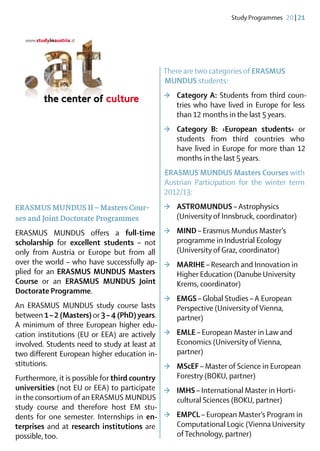 Study Programmes  20 | 21




                                            There are two categories of ERASMUS 	
                                            MUNDUS students:
                                            >	 Category A: Students from third coun-
                                               tries who have lived in Europe for less
                                               than 12 months in the last 5 years.
                                            >	 Category B: ›European students‹ or
                                               students from third countries who
                                               have lived in Europe for more than 12
                                               months in the last 5 years.
                                            ERASMUS MUNDUS Masters Courses with
                                            Austrian Participation for the winter term
                                            2012/13:
ERASMUS MUNDUS II – Masters Cour-           >	 ASTROMUNDUS – Astrophysics 	
ses and Joint Doctorate Programmes             (University of Innsbruck, coordinator)
ERASMUS MUNDUS offers a full-time >	 MIND – Erasmus Mundus Master’s
scholarship for excellent students – not         programme in Industrial Ecology
only from Austria or Europe but from all         (University of Graz, coordinator)
over the world – who have successfully ap- >	 MARIHE – Research and Innovation in
plied for an ERASMUS MUNDUS Masters              Higher Education (Danube University
Course or an ERASMUS MUNDUS Joint                Krems, coordinator)
Doctorate Programme.
                                              >	 EMGS – Global Studies – A European
An ERASMUS MUNDUS study course lasts             Perspective (University of Vienna,
between 1 – 2 (Masters) or 3 – 4 (PhD) years.    partner)
A minimum of three European higher edu-
cation institutions (EU or EEA) are actively  >	 EMLE – European Master in Law and
involved. Students need to study at least at     Economics (University of Vienna,
two different European higher education in-      partner)
stitutions.                                   >	 MScEF – Master of Science in European
Furthermore, it is possible for third country    Forestry (BOKU, partner)
universities (not EU or EEA) to participate >	 IMHS – International Master in Horti-
in the consortium of an ERASMUS MUNDUS           cultural Sciences (BOKU, partner)
study course and therefore host EM stu-
dents for one semester. Internships in en­    >	 EMPCL – European Master’s Program in
terprises and at research institutions are       Computational Logic (Vienna University
possible, too.                                   of Technology, partner)
 