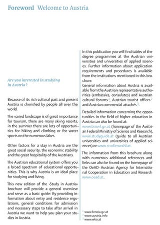 Foreword  Welcome to Austria




                                                In this publication you will find tables of the
                                                degree programmes at the Austrian uni-
                                                versities and universities of applied scienc-
                                                es. Further information about ­ppli­­
                                                                                   a cation
                                                requirements and procedures is available
                                                from the institutions mentioned in this bro-
Are you interested in studying                  chure.
in Austria ?                                    General information about Austria is avail­
                                                able from the Austrian representative autho­
                                                rities (embassies, consulates) and Austrian
Because of its rich cultural past and pre­­
                                         sent                     1
                                                cultural forums , Austrian tourist offices    2
Austria is cherished by people all over the
                          ­                     and Austrian commercial ­attachés 3.	
world.	
                                                Detailed information concerning the oppor­
The varied landscape is of great importance
                                 ­              tuni­ies in the field of higher ­ du­ ation in
                                                    t                           e c
for tourism, there are many skiing resorts;
                                    ­           Austria can also be found at:  
in the summer there are lots of opportuni­      www.bmwf.gv.at (homepage of the Austri-
ties for hiking and climbing or for water       an Federal Ministry of Science and Research),
sports on the numerous lakes.                   www.studyguide.at (guide to all Austrian
                                                univer­ities and universities of applied sci-
                                                       s
Other factors for a stay in Austria are the     ences) or www.studienwahl.at.
great social security, the economic stability
and the great hospitality of the Austrians.   The information from this brochure along
                                              with numerous additional references and
The Austrian educational system offers you links can also be found on the homepage of
a broad spectrum of educational oppor­u­ the OeAD-Austrian Agency for Internatio­
                                            t
nities. This is why Austria is an ideal place nal Cooperation in Education and Research
for studying and living.                      www.oead.at.		
This new edition of the ›Study in Austria‹
bro­hure will provide a general overview
    c
and serve as a basic guide: By providing in-
formation about entry and residence regu-
lations, general conditions for ad­ ission
                                   m
and necessary steps to take after arrival in
                                                1	www.bmeia.gv.at
Austria we want to help you plan your stu­      2	www.austria.info
dies in Austria.                                3	www.wko.at
 
