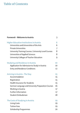 Table of Contents




  Foreword – Welcome to Austria	                               3

  Higher Education Institutions in Austria 	                  6
  	 Universities and Universities of the Arts	                6
  	 Private Universities	                                     7
  	 University Training Courses / University Level Courses	   8
  	 Universities of Applied Sciences	                         8
  	 University Colleges of Teacher Education	                 9

  Studying and Residence in Austria	                          10
  	 Application for Admission to Study in Austria	            10
  	 Entry and Residence Conditions	                           12

  Arriving in Austria – The Stay	                             15
  	Accommodation	                                             15
  	Registration	                                              15
  	 Health Insurance for Students	                            15
  	 German Language and University Preparation Courses	       16
  	 Working in Austria	                                       17
  	 Further Information	                                      17
  	 Student Ombudsman	                                        18

  The Costs of Studying in Austria	                           19
  	 Living Costs	                                             19
  	 Tuition Fees	                                             19
  	 Scholarship Programmes	                                   20
 
