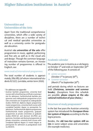 Higher Education Institutions in Austria*




Universities and
Universities of the Arts
Apart from the traditional comprehensive
universities, which offer a wide variety of
disciplines, there are a number of techni-
cal and medical specialist uni­ersities as
                               v
well as a university centre for postgradu-
ate edu­cation.
Austria’s six universities of the arts offer
programmes in music, applied, performing
and fine arts as well as in the visual arts
and design. Though the common language Academic calendar
of instruction remains German, an increas-
ing number of programmes is offered in The academic year in Austria as a rule begins
Englisch, see:                               on October 1st and ends on September 30th
                                                                           ­
                                             of the following year. It consists of:
www.oead.at/international-programmes
                                              >	 winter semester
The total number of students is approxi­ 	 (October 1st to January 30th),
mately 284.085 (of whom international stu-  >	 summer semester
dents 67.117). (uni:data, winter term 2010)  	 (March 1st to September 30th)
                                                        and periods during which no lectures are
*	for addresses see appendix
                                                        held (Christmas, semester and summer
1	 Austrian bachelor programmes, university level       breaks). (Exceptions from this schedule
 courses with school leaving certificate as prerequi-
 site for admission, Fachhochschule bachelor pro-
                                                        are possible; please enquire at the edu­
 grammes and undergraduate programmes at pri-
                                 ­                      cational institution of your choice.)
 vate universities are recognised as undergraduate
 studies / ISCED 5A; diploma ­degree pro­grammes,
 master programmes, ­ niversity level courses with
                        u                               Structure of study programmes 1
 completed bachelor degree as prerequisite for
 admission, Fachhochschule diploma programmes,          In the last few years the Austrian university
 Fachhochschule master programmes, graduate             system has introduced the European three-
 programmes at private universities as graduate
                                           ­            tier system of degrees according to the Bo-
 studies  /ISCED  and doctoral (Dr./PhD) pro-
                 5A
 grammes, licentiate and doctoral programmes at
                                                        logna process.
 private universities, university level courses with    Besides, the old two-tier system still ex­
 completed diploma degree or master degree as
 prerequisite for admission as postgraduate stud-
                   ­                                    ists in some subject areas and uni­ ersities
                                                                                          v
 ies /ISCED 6.                                          (for example medicine).
 