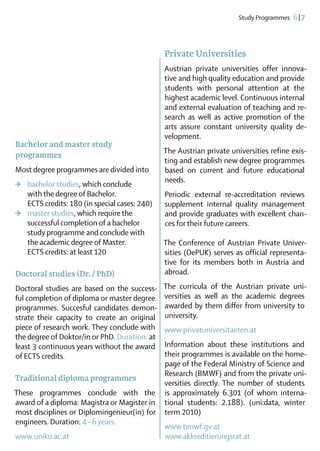 Study Programmes  6 | 7




                                                 Private Universities
                                                 Austrian private universities offer innova-
                                                 tive and high quality education and provide
                                                 students with personal attention at the
                                                 highest academic level. Continuous internal
                                                 and external evaluation of teaching and re-
                                                 search as well as active promotion of the
                                                 arts assure constant university quality de-
                                                 velopment.
Bachelor and master study
                                                 The Austrian private universities refine exis-
programmes
                                                 ting and establish new degree programmes
Most degree programmes are divided into          based on current and future educational
                                                 needs.
>	   bachelor studies, which conclude 	
	    with the degree of Bachelor.                Periodic external re-accreditation reviews
	    ECTS credits: 180 (in special cases: 240)   supplement internal quality management
>	   master studies, which require the 	         and provide graduates with excellent chan­
	    successful completion of a bachelor 	       ces for their future careers.
	    study programme and conclude with 	
	    the academic degree of Master.              The Conference of Austrian Private Univer-
	    ECTS credits: at least 120                  sities (OePUK) serves as official representa-
                                                 tive for its members both in Austria and
Doctoral studies (Dr. / PhD)                     abroad.
Doctoral studies are based on the success-       The curricula of the Austrian private uni-
ful completion of diploma or master degree       versities as well as the academic degrees
programmes. Succesful candidates demon-          awarded by them differ from university to
strate their capacity to create an original      university.
piece of research work. They conclude with       www.privatuniversitaeten.at
the degree of Doktor/in or PhD. Duration: at
least 3 continuous years without the award       Information about these institutions and
of ECTS credits.                                 their programmes is available on the home­
                                                 page of the Federal Ministry of ­ cience and
                                                                                 S
                                                 Research (BMWF) and from the private uni-
Traditional diploma programmes
                                                 versities directly. The number of students
These programmes conclude with the               is approximately 6.301 (of whom interna-
award of a diploma: Magistra or Magister in      tional students: 2.188). (uni:data, winter
most disciplines or Diplomingenieur(in) for      term 2010)
engineers. ­Duration: 4 – 6 years.
                                                 www.bmwf.gv.at
www.uniko.ac.at                                  www.akkreditierungs­rat.at
 