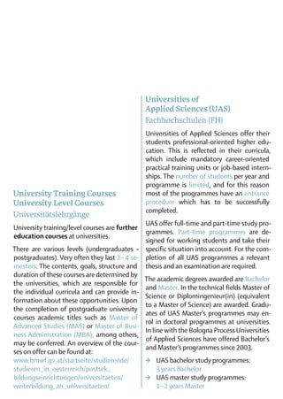 Universities of
                                                Applied Sciences (UAS)
                                                Fachhochschulen (FH)
                                                Universities of Applied Sciences offer their
                                                students professional-oriented higher edu-
                                                cation. This is reflected in their curricula,
                                                which include mandatory career-oriented
                                                practical training units or job-based intern-
                                                ships. The number of students per year and
                                                programme is limited, and for this reason
University Training Courses                     most of the programmes have an entrance
University Level Courses                        procedure which has to be successfully
                                                completed.
Universitätslehrgänge
                                               UAS offer full-time and part-time study pro-
University training/level courses are further
                                               grammes. Part-time programmes are de-
education courses at universities.
                                               signed for working students and take their
There are various levels (undergraduates – specific situation into account. For the com-
postgraduates). Very often they last 2 – 4 se- pletion of all UAS programmes a relevant
mesters. The contents, goals, structure and thesis and an examination are required.
duration of these courses are determined by
                                               The academic degrees awarded are ­Bachelor
the universities, which are responsible for
                                               and Master. In the ­ echnical fields Master of
                                                                   t
the individual curricula and can provide in-
                                               Science or Diplom­ngenieur(in) (equivalent
                                                                   i
formation about these opportunities. Upon
                                               to a Master of Science) are awarded. Gradu-
the completion of postgraduate university
                                               ates of UAS Master’s programmes may en-
courses academic titles such as Master of
                                               rol in doctoral programmes at universities.
Advanced Studies (MAS) or Master of Busi-
                                               In line with the Bologna Process Universities
                                                                        ­
ness Administration (MBA), among others,
                                               of Applied Sciences have offered Bache­or’s
                                                                                        l
may be conferred. An overview of the cour­
                                               and Master’s programmes since 2003.
ses on offer can be found at:
www.bmwf.gv.at/startseite/studierende/         >	 UAS bachelor study programmes:
studieren_in_oesterreich/postsek_              	 3 years Bachelor
bildungseinrichtungen/universitaeten/          >	 UAS master study programmes:
weiterbildung_an_universitaeten/               	 1 – 2 years Master
 