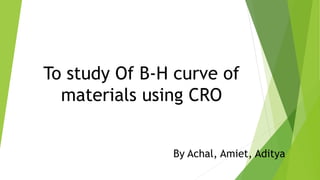 To study Of B-H curve of
materials using CRO
By Achal, Amiet, Aditya
 