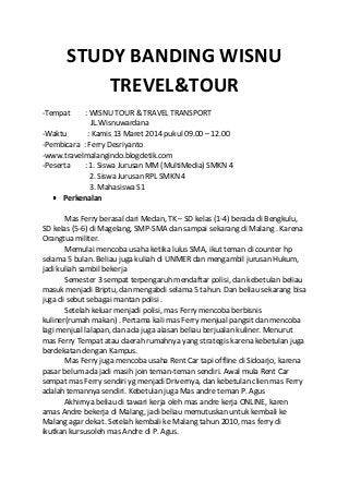 STUDY BANDING WISNU
TREVEL&TOUR
-Tempat : WISNU TOUR & TRAVEL TRANSPORT
JL.Wisnuwardana
-Waktu : Kamis 13 Maret 2014 pukul 09.00 – 12.00
-Pembicara : Ferry Desriyanto
-www.travelmalangindo.blogdetik.com
-Peserta : 1. Siswa Jurusan MM (MultiMedia) SMKN 4
2. Siswa Jurusan RPL SMKN 4
3. Mahasiswa S1
Perkenalan
Mas Ferry berasal dari Medan, TK – SD kelas (1-4) berada di Bengkulu,
SD kelas (5-6) di Magelang, SMP-SMA dan sampai sekarang di Malang . Karena
Orangtua militer.
Memulai mencoba usaha ketika lulus SMA, ikut teman di counter hp
selama 5 bulan. Beliau juga kuliah di UNMER dan mengambil jurusan Hukum,
jadi kuliah sambil bekerja
Semester 3 sempat terpengaruh mendaftar polisi, dan kebetulan beliau
masuk menjadi Briptu, dan mengabdi selama 5 tahun. Dan beliau sekarang bisa
juga di sebut sebagai mantan polisi .
Setelah keluar menjadi polisi, mas Ferry mencoba berbisnis
kuliner(rumah makan) . Pertama kali mas Ferry menjual pangsit dan mencoba
lagi menjual lalapan, dan ada juga alasan beliau berjualan kuliner. Menurut
mas Ferry Tempat atau daerah rumahnya yang strategis karena kebetulan juga
berdekatan dengan Kampus.
Mas Ferry juga mencoba usaha Rent Car tapi offline di Sidoarjo, karena
pasar belum ada jadi masih join teman-teman sendiri. Awal mula Rent Car
sempat mas Ferry sendiri yg menjadi Drivernya, dan kebetulan clien mas Ferry
adalah temannya sendiri. Kebetulan juga Mas andre teman P. Agus
Akhirnya beliau di tawari kerja oleh mas andre kerja ONLINE, karen
amas Andre bekerja di Malang, jadi beliau memutuskan untuk kembali ke
Malang agar dekat. Setelah kembali ke Malang tahun 2010, mas ferry di
ikutkan kursusoleh mas Andre di P. Agus.
 