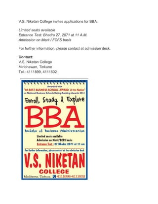 V.S. Niketan College invites applications for BBA. 
Limited seats available 
Entrance Test: Bhadra 27, 2071 at 11 A.M. 
Admission on Merit / FCFS basis 
For further information, please contact at admission desk. 
Contact: 
V.S. Niketan College 
Minbhawan, Tinkune 
Tel.: 4111899, 4111602 
