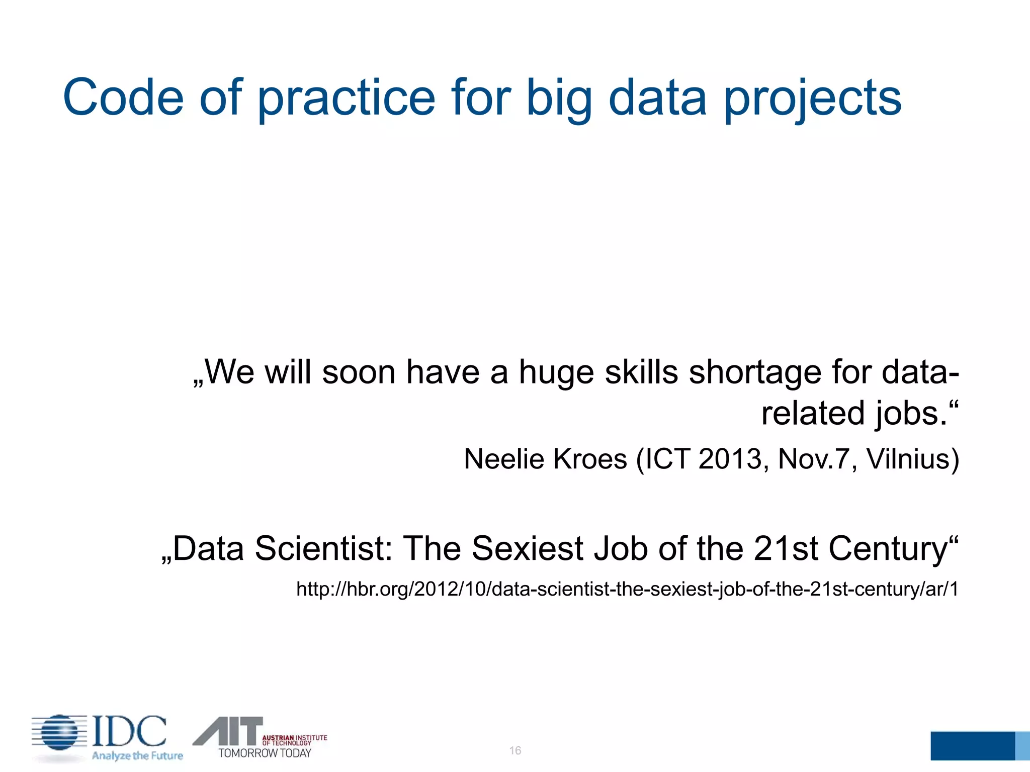 Code of practice for big data projects
16
„We will soon have a huge skills shortage for data-
related jobs.“
Neelie Kroes (ICT 2013, Nov.7, Vilnius)
„Data Scientist: The Sexiest Job of the 21st Century“
http://hbr.org/2012/10/data-scientist-the-sexiest-job-of-the-21st-century/ar/1
 