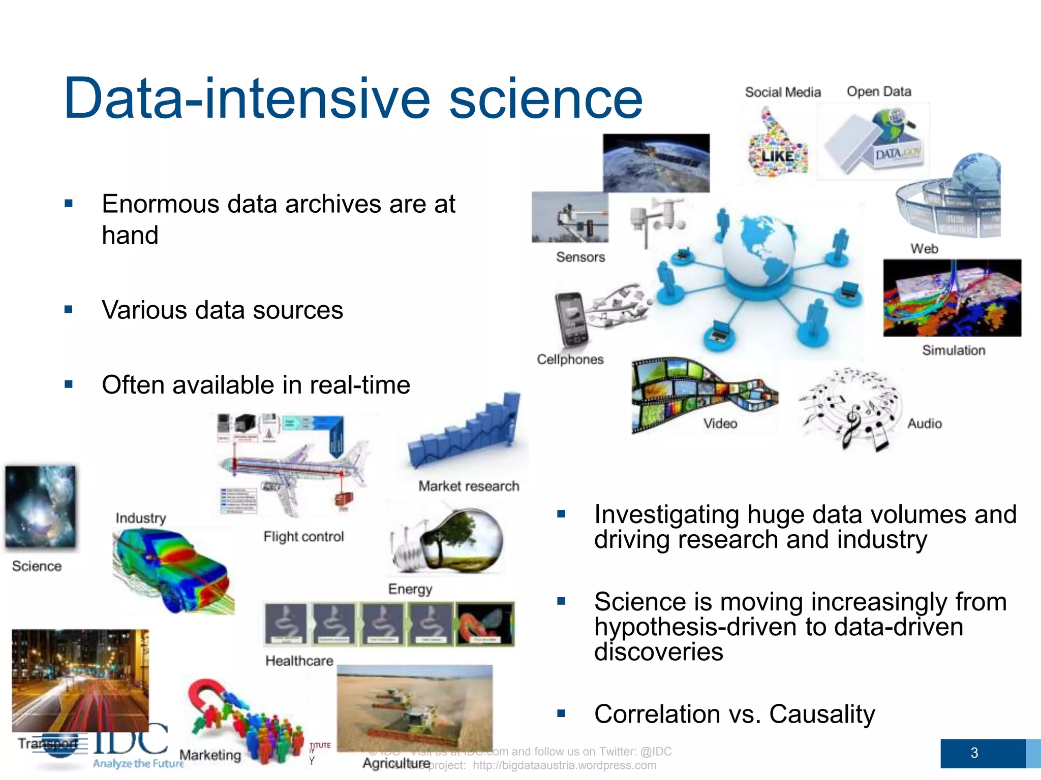 Data-intensive science
© IDC Visit us at IDC.com and follow us on Twitter: @IDC
Visit the project: http://bigdataaustria.wordpress.com
3
 Enormous data archives are at
hand
 Various data sources
 Often available in real-time
 Investigating huge data volumes and
driving research and industry
 Science is moving increasingly from
hypothesis-driven to data-driven
discoveries
 Correlation vs. Causality
 