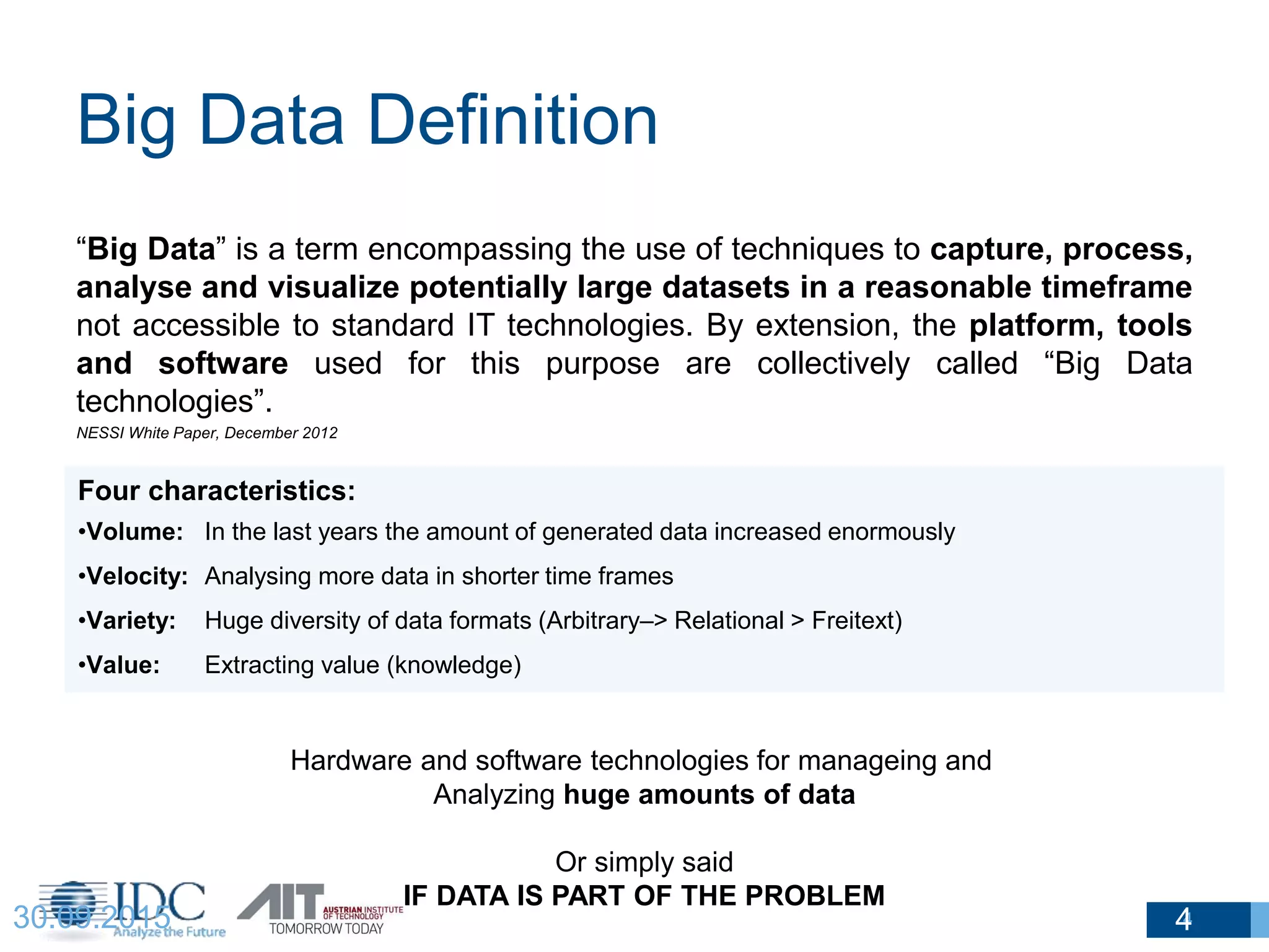Big Data Definition
430.09.2015
“Big Data” is a term encompassing the use of techniques to capture, process,
analyse and visualize potentially large datasets in a reasonable timeframe
not accessible to standard IT technologies. By extension, the platform, tools
and software used for this purpose are collectively called “Big Data
technologies”.
NESSI White Paper, December 2012
4
Four characteristics:
•Volume: In the last years the amount of generated data increased enormously
•Velocity: Analysing more data in shorter time frames
•Variety: Huge diversity of data formats (Arbitrary–> Relational > Freitext)
•Value: Extracting value (knowledge)
Hardware and software technologies for manageing and
Analyzing huge amounts of data
Or simply said
IF DATA IS PART OF THE PROBLEM
 