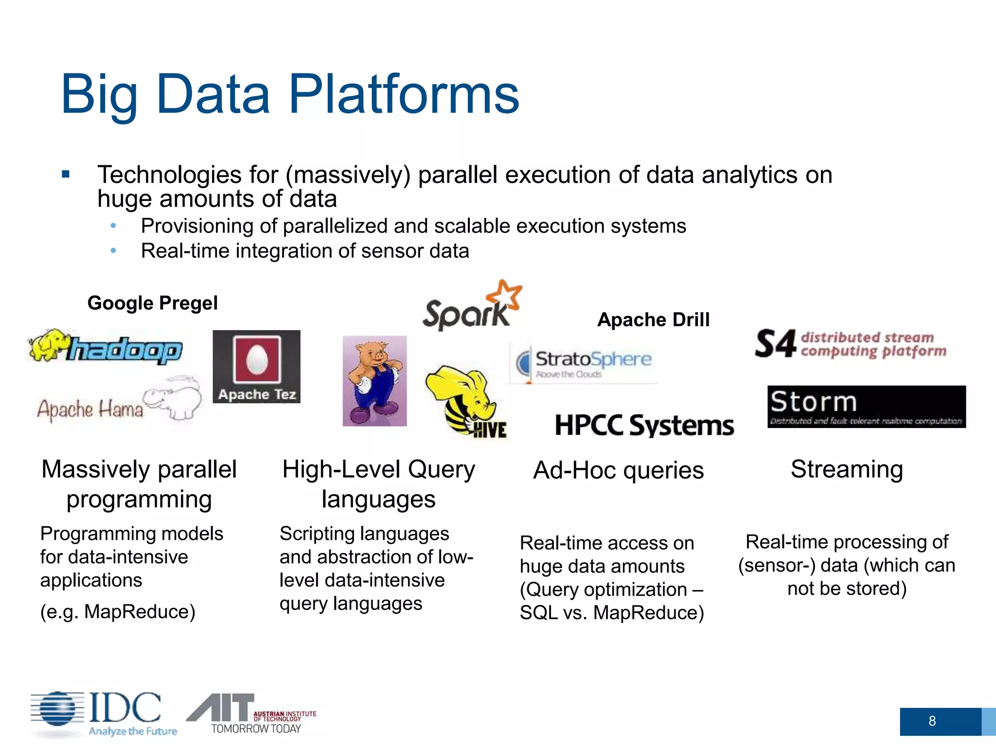 Big Data Platforms
8
 Technologies for (massively) parallel execution of data analytics on
huge amounts of data
• Provisioning of parallelized and scalable execution systems
• Real-time integration of sensor data
Massively parallel
programming
Programming models
for data-intensive
applications
(e.g. MapReduce)
High-Level Query
languages
Scripting languages
and abstraction of low-
level data-intensive
query languages
Streaming
Real-time processing of
(sensor-) data (which can
not be stored)
Ad-Hoc queries
Real-time access on
huge data amounts
(Query optimization –
SQL vs. MapReduce)
Google Pregel
Apache Drill
 
