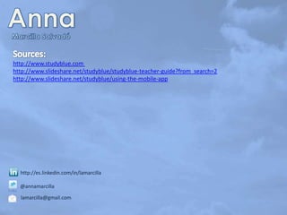http://www.studyblue.com
http://www.slideshare.net/studyblue/studyblue-teacher-guide?from_search=2
http://www.slideshare.net/studyblue/using-the-mobile-app

http://es.linkedin.com/in/lamarcilla
@annamarcilla
lamarcilla@gmail.com

 