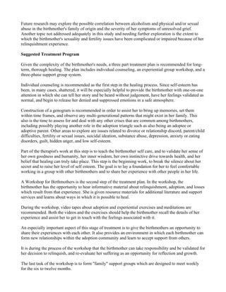 Future research may explore the possible correlation between alcoholism and physical and/or sexual
abuse in the birthmother's family of origin and the severity of her symptoms of unresolved grief.
Another topic not addressed adequately in this study and needing further exploration is the extent to
which the birthmother's sexuality and fertility issues have been complicated or impaired because of her
relinquishment experience.

Suggested Treatment Program

Given the complexity of the birthmother's needs, a three part treatment plan is recommended for long-
term, thorough healing. The plan includes individual counseling, an experiential group workshop, and a
three-phase support group system.

Individual counseling is recommended as the first step in the healing process. Since self-esteem has
been, in many cases, shattered, it will be especially helpful to provide the birthmother with one-on-one
attention in which she can tell her story and be heard without judgement, have her feelings validated as
normal, and begin to release her denied and suppressed emotions in a safe atmosphere.

Construction of a genogram is recommended in order to assist her to bring up memories, set them
within time frames, and observe any multi-generational patterns that might exist in her family. This
also is the time to assess for and deal with any other crises that are common among birthmothers,
including possibly playing another role in the adoption triangle such as also being an adoptee or
adoptive parent. Other areas to explore are issues related to divorce or relationship discord, parent/child
difficulties, fertility or sexual issues, suicidal ideation, substance abuse, depression, anxiety or eating
disorders, guilt, hidden anger, and low self-esteem.

Part of the therapist's work at this step is to teach the birthmother self care, and to validate her sense of
her own goodness and humanity, her inner wisdom, her own instinctive drive towards health, and her
belief that healing can truly take place. This step is the beginning work, to break the silence about her
secret and to raise her level of self esteem. The goal is to lay a foundation for her to feel comfortable
working in a group with other birthmothers and to share her experience with other people in her life.

A Workshop for Birthmothers is the second step of the treatment plan. In the workshop, the
birthmother has the opportunity to hear informative material about relinquishment, adoption, and losses
which result from that experience. She is given resource materials for additional literature and support
services and learns about ways in which it is possible to heal.

During the workshop, video tapes about adoption and experiential exercises and meditations are
recommended. Both the videos and the exercises should help the birthmother recall the details of her
experience and assist her to get in touch with the feelings associated with it.

An especially important aspect of this stage of treatment is to give the birthmothers an opportunity to
share their experiences with each other. It also provides an environment in which each birthmother can
form new relationships within the adoption community and learn to accept support from others.

It is during the process of the workshop that the birthmother can take responsibility and be validated for
her decision to relinquish, and re-evaluate her suffering as an opportunity for reflection and growth.

The last task of the workshop is to form "family" support groups which are designed to meet weekly
for the six to twelve months.
 