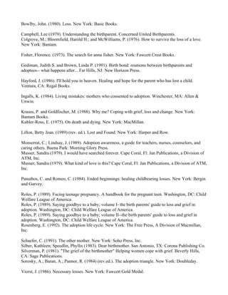Bowlby, John. (1980). Loss. New York: Basic Books.

Campbell, Lee (1979). Understanding the birthparent. Concerned United Birthparents.
Colgrove, M.; Bloomfield, Harold H.; and McWilliams, P. (1976). How to survive the loss of a love.
New York: Bantam.

Fisher, Florence. (1973). The search for anna fisher. New York: Fawcett Crest Books.

Gediman, Judith S. and Brown, Linda P. (1991). Birth bond: reunions between birthparents and
adoptees-- what happens after... Far Hills, NJ: New Horizon Press.

Hayford, J. (1986). I'll hold you in heaven. Healing and hope for the parent who has lost a child.
Ventura, CA: Regal Books.

Ingalls, K. (1984). Living mistakes: mothers who consented to adoption. Winchester, MA: Allen &
Unwin.

Krauss, P. and Goldfischer, M. (1988). Why me? Coping with grief, loss and change. New York:
Bantam Books.
Kubler-Ross, E. (1975). On death and dying. New York: MacMillan.

Lifton, Betty Jean. (1989) (rev. ed.). Lost and Found. New York: Harper and Row.

Monserrat, C.; Lindsay, J. (1989). Adoption awareness, a guide for teachers, nurses, counselors, and
caring others. Buena Park: Morning Glory Press.
Musser, Sandra (1979). I would have searched forever. Cape Coral, Fl: Jan Publications, a Division of
ATM, Inc.
Musser, Sandra (1979). What kind of love is this? Cape Coral, Fl: Jan Publications, a Division of ATM,
Inc.

Panuthos, C. and Romeo, C. (1984). Ended beginnings: healing childbearing losses. New York: Bergin
and Garvey.

Roles, P. (1989). Facing teenage pregnancy. A handbook for the pregnant teen. Washington, DC: Child
Welfare League of America.
Roles, P. (1989). Saying goodbye to a baby; volume I- the birth parents' guide to loss and grief in
adoption. Washington, DC: Child Welfare League of America.
Roles, P. (1989). Saying goodbye to a baby; volume II--the birth parents' guide to loss and grief in
adoption. Washington, DC: Child Welfare League of America.
Rosenberg, E. (1992). The adoption life cycle. New York: The Free Press, A Division of Macmillan,
Inc.

Schaefer, C. (1991). The other mother. New York: Soho Press, Inc.
Silber, Kathleen; Speedlin, Phyllis (1983). Dear birthmother. San Antonio, TX: Corona Publishing Co.
Silverman, P. (1981). "The grief of the birthmother" Helping women cope with grief. Beverly Hills,
CA: Sage Publications.
Sorosky, A.; Baran, A.; Pannor, R. (1984) (rev.ed.). The adoption triangle. New York: Doubleday.

Viorst, J. (1986). Necessary losses. New York: Fawcett Gold Medal.
 