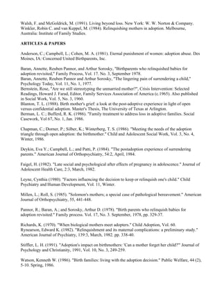 Walsh, F. and McGoldrick, M. (1991). Living beyond loss. New York: W. W. Norton & Company.
Winkler, Robin C. and van Keppel, M. (1984). Relinquishing mothers in adoption. Melbourne,
Australia: Institute of Family Studies.

ARTICLES & PAPERS

Anderson, C.; Campbell, L.; Cohen, M. A. (1981). Eternal punishment of women: adoption abuse. Des
Moines, IA: Concerned United Birthparents, Inc.

Baran, Annette, Reuben Pannor, and Arthur Sorosky, "Birthparents who relinquished babies for
adoption revisited," Family Process, Vol. 17. No. 3, September 1978.
Baran, Annette, Reuben Pannor and Arthur Sorosky, "The lingering pain of surrendering a child,"
Psychology Today, Vol. 11, No. 1, 1977.
Bernstein, Rose, "Are we still stereotyping the unmarried mother?", Crisis Intervention: Selected
Readings, Howard J. Farad, Editor, Family Services Association of America (c.1965). Also published
in Social Work, Vol. 5, No. 3, 1960.
Blanton, T. L. (1988). Birth mother's grief: a look at the post-adoptive experience in light of open
versus confidential adoption. Master's Thesis, The University of Texas at Arlington.
Berman, L. C.; Bufferd, R. K. (1986). "Family treatment to address loss in adoptive families. Social
Casework, Vol 67, No. 1, Jan. 1986.

Chapman, C.; Dorner, P.; Silber, K.; Winterberg, T. S. (1986). "Meeting the needs of the adoption
triangle through open adoption: the birthmother." Child and Adolescent Social Work, Vol. 3, No. 4,
Winter, 1986.

Deykin, Eva Y.; Campbell, L.; and Patti, P. (1984). "The postadoption experience of surrendering
parents." American Journal of Orthopsychiatry, 54:2, April, 1984.

Faigel, H. (1982). "Late social and psychological after effects of pregnancy in adolescence." Journal of
Adolescent Health Care, 2:3, March, 1982.

Leyne, Cynthia (1980). "Factors influencing the decision to keep or relinquish one's child." Child
Psychiatry and Human Development, Vol. 11, Winter.

Millen, L.; Roll, S. (1985). "Solomon's mothers; a special case of pathological bereavement." American
Journal of Orthopsychiatry, 55, 441-448.

Pannor, R.; Baran, A.; and Sorosky, Arthur D. (1978). "Birth parents who relinquish babies for
adoption revisited." Family process. Vol. 17, No. 3. September, 1978, pp. 329-37.

Richards, K. (1970). "When biological mothers meet adopters." Child Adoption, Vol. 60.
Rynearson, Edward K. (1982). "Relinquishment and its maternal complications: a preliminary study."
American Journal of Psychiatry, 139:3, March, 1982. pp. 338-40.

Stiffler, L. H. (1991). "Adoption's impact on birthmothers: 'Can a mother forget her child?'" Journal of
Psychology and Christianity, 1991, Vol. 10, No. 3, 249-259.

Watson, Kenneth W. (1986). "Birth families: living with the adoption decision." Public Welfare, 44 (2),
5-10. Spring, 1986.
 