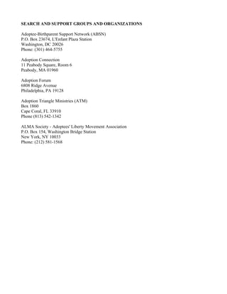 SEARCH AND SUPPORT GROUPS AND ORGANIZATIONS

Adoptee-Birthparent Support Network (ABSN)
P.O. Box 23674, L'Enfant Plaza Station
Washington, DC 20026
Phone: (301) 464-5755

Adoption Connection
11 Peabody Square, Room 6
Peabody, MA 01960

Adoption Forum
6808 Ridge Avenue
Philadelphia, PA 19128

Adoption Triangle Ministries (ATM)
Box 1860
Cape Coral, FL 33910
Phone (813) 542-1342

ALMA Society - Adoptees' Liberty Movement Association
P.O. Box 154, Washington Bridge Station
New York, NY 10033
Phone: (212) 581-1568
 